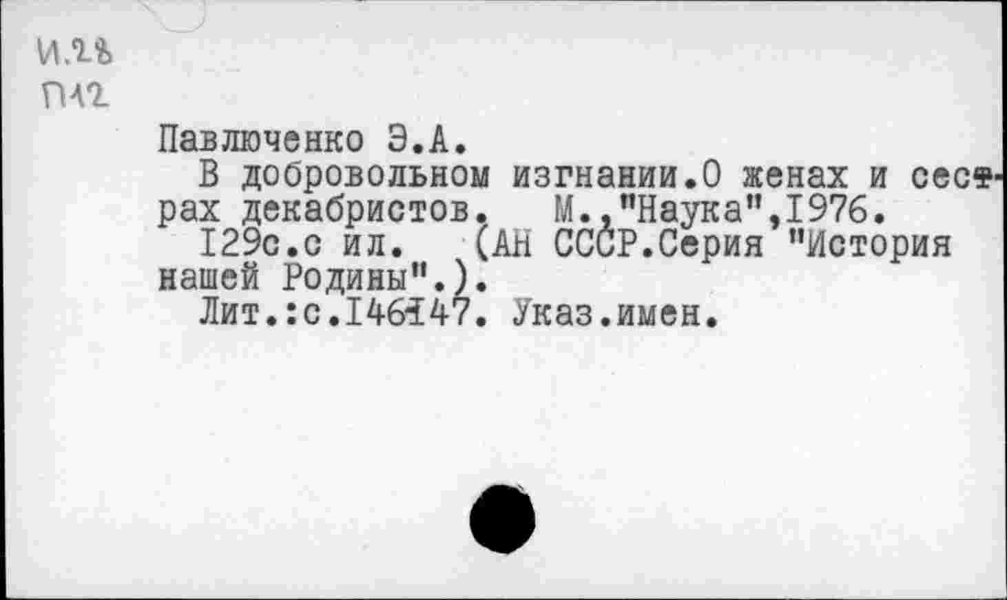 ﻿vm
плг
Павлюченко Э.А.
В добровольном изгнании.О женах и cecs pax декабристов. М.,"Наука",1976.
129с.с ил.	(АН СССР.Серия "История
нашей Родины’’.).
Лит.:с.146347. Указ.имен.